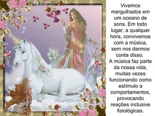 Vivemos
mergulhados em
um oceano de
sons. Em todo
lugar, a qualquer
hora, convivemos
com a música,
sem nos darmos
conta disso.
A música faz parte
da nossa vida,
muitas vezes
funcionando como
estímulo a
comportamentos,
provocando
reações inclusive
fisiológicas.
 