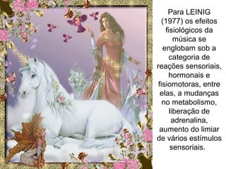 Para LEINIG
(1977) os efeitos
fisiológicos da
música se
englobam sob a
categoria de
reações sensoriais,
hormonais e
fisiomotoras, entre
elas, a mudanças
no metabolismo,
liberação de
adrenalina,
aumento do limiar
de vários estímulos
sensoriais.
 