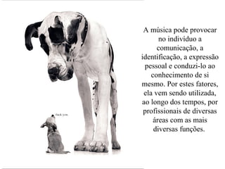 A música pode provocar
no indivíduo a
comunicação, a
identificação, a expressão
pessoal e conduzi-lo ao
conhecimento de si
mesmo. Por estes fatores,
ela vem sendo utilizada,
ao longo dos tempos, por
profissionais de diversas
áreas com as mais
diversas funções.
 