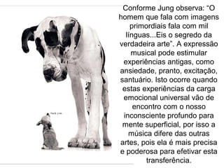 Conforme Jung observa: “O
homem que fala com imagens
primordiais fala com mil
línguas...Eis o segredo da
verdadeira arte”. A expressão
musical pode estimular
experiências antigas, como
ansiedade, pranto, excitação,
santuário. Isto ocorre quando
estas experiências da carga
emocional universal vão de
encontro com o nosso
inconsciente profundo para
mente superficial, por isso a
música difere das outras
artes, pois ela é mais precisa
e poderosa para efetivar esta
transferência.
 