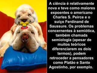 A ciência é relativamente
nova e teve como maiores
expoentes o americano
Charles S. Peirce e o
suíço Ferdinand de
Saussure. Os problemas
concernentes à semiótica,
também chamada
semiologia (apesar de
muitos teóricos
diferenciarem os dois
termos), podem
retroceder a pensadores
como Platão e Santo
Agostinho, por exemplo.
 