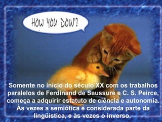 Somente no início do século XX com os trabalhos
paralelos de Ferdinand de Saussure e C. S. Peirce,
começa a adquirir estatuto de ciência e autonomia.
Às vezes a semiótica é considerada parte da
lingüística, e às vezes o inverso.
 