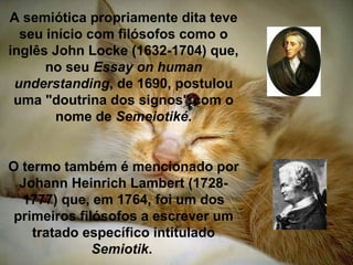 A semiótica propriamente dita teve
seu início com filósofos como o
inglês John Locke (1632-1704) que,
no seu Essay on human
understanding, de 1690, postulou
uma "doutrina dos signos" com o
nome de Semeiotiké.
O termo também é mencionado por
Johann Heinrich Lambert (1728-
1777) que, em 1764, foi um dos
primeiros filósofos a escrever um
tratado específico intitulado
Semiotik.
 