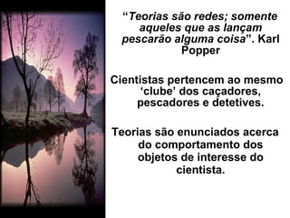 “Teorias são redes; somente
aqueles que as lançam
pescarão alguma coisa”. Karl
Popper
Cientistas pertencem ao mesmo
‘clube’ dos caçadores,
pescadores e detetives.
Teorias são enunciados acerca
do comportamento dos
objetos de interesse do
cientista.
 