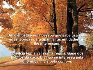 Um cientista é uma pessoa que sabe usar asUm cientista é uma pessoa que sabe usar as
redes teóricas para apanhar as entidades queredes teóricas para apanhar as entidades que
lhe interessam.lhe interessam.
A ciência tem a ver com aA ciência tem a ver com a regularidaderegularidade dosdos
hábitos da caça. Ela não se interessa pelahábitos da caça. Ela não se interessa pela
diferença, mais pelodiferença, mais pelo comumcomum..
 