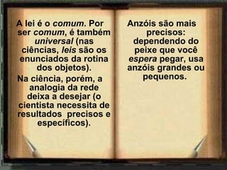 A lei é o comum. Por
ser comum, é também
universal (nas
ciências, leis são os
enunciados da rotina
dos objetos).
Na ciência, porém, a
analogia da rede
deixa a desejar (o
cientista necessita de
resultados precisos e
específicos).
Anzóis são mais
precisos:
dependendo do
peixe que você
espera pegar, usa
anzóis grandes ou
pequenos.
 