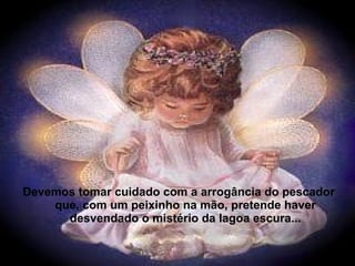 Devemos tomar cuidado com a arrogância do pescador
que, com um peixinho na mão, pretende haver
desvendado o mistério da lagoa escura...
 