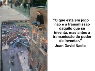 “O que está em jogo
não é a transmissão
daquilo que se
inventa, mas antes a
transmissão do poder
de inventar.”
Juan David Nasio
 