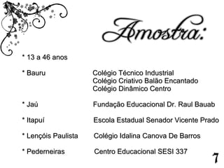 * 13 a 46 anos * Bauru  Colégio Técnico Industrial Colégio Criativo Balão Encantado Colégio Dinâmico Centro  * Jaú  Fundação Educacional Dr. Raul Bauab * Itapuí  Escola Estadual Senador Vicente Prado  * Lençóis Paulista  Colégio Idalina Canova De Barros * Pederneiras  Centro Educacional SESI 337   