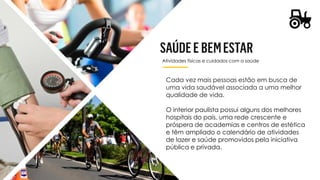Atividades físicas e cuidados com a saúde
Cada vez mais pessoas estão em busca de
uma vida saudável associada a uma melhor
qualidade de vida.
O interior paulista possui alguns dos melhores
hospitais do país, uma rede crescente e
próspera de academias e centros de estética
e têm ampliado o calendário de atividades
de lazer e saúde promovidos pela iniciativa
pública e privada.
 