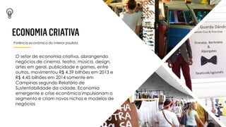 Potência econômica do interior paulista
O setor de economia criativa, abrangendo
negócios de cinema, teatro, música, design,
artes em geral, publicidade e games, entre
outros, movimentou R$ 4,39 bilhões em 2013 e
R$ 4,45 bilhões em 2014 somente em
Campinas segundo Relatório de
Sustentabilidade da cidade. Economia
emergente e crise econômica impulsionam o
segmento e criam novos nichos e modelos de
negócios
 