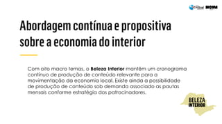 Com oito macro temas, o Beleza Interior mantêm um cronograma
contínuo de produção de conteúdo relevante para a
movimentação da economia local. Existe ainda a possibilidade
de produção de conteúdo sob demanda associado as pautas
mensais conforme estratégia dos patrocinadores.
 