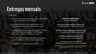  90 chamadas de divulgação com citação de
5” e comercial de 30” colado
 66 boletins diários na programação com
citação de 5” e comercial de 30” colado
 Possibilidades: entrevistas no estúdio da Nova
FM e Central AM e pautas customizadas
(branded content – conteúdo nativo)
 Menção nos materiais interativos produzidos
para as redes sociais – 12 posts mensais
 ½ página na matéria especial DCI
COTA DE PATROCÍNIO
4 COTAS DISPONÍVEIS
ENTREGA MIDIA MENSAL NOVA FM
 156 citações de 5” + 200 comerciais de 30”
ENTREGA MIDIA MENSAL CENTRAL AM
 156 citações de 5” + 200 comerciais de 30”
ENTREGA MÍDIA MENSAL DCI
 Rodapé em página de branded content*
Valor tabela mensal: R$ 229.860.00
CONSULTE NEGOCIAÇÃO COM A EQUIPE COMERCIAL
(*) Exclusividade no segmento apenas para patrocinadores do
projeto pelo período mínimo de 3 meses
(*) Rodapé disponível para a primeira cota de patrocínio fechada. Opção ½ página acréscimo de R$ 3.000 e opção 1 página acréscimo de R$ 6.000 no valor proposto
 