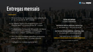  90 chamadas de divulgação com citação de
5” e comercial de 30” colado
 66 boletins diários na programação com
citação de 5” e comercial de 30” colado
 Possibilidades: entrevistas no estúdio da Nova
FM e Central AM e pautas customizadas
(branded content – conteúdo nativo)
 Menção nos materiais interativos produzidos
para as redes sociais – 12 posts mensais
 ½ página na matéria especial DCI
COTA DE APOIO
3 COTAS DISPONÍVEIS
ENTREGA MIDIA MENSAL NOVA FM
 156 citações de 5” + 66 comerciais de 30”
ENTREGA MIDIA MENSAL CENTRAL AM
 156 citações de 5” + 66 comerciais de 30”
Valor tabela mensal: R$ 103.320,00
CONSULTE NEGOCIAÇÃO COM A EQUIPE COMERCIAL
(*) Sem exclusividade de segmento
 