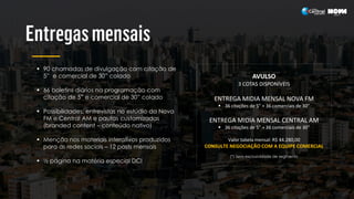  90 chamadas de divulgação com citação de
5” e comercial de 30” colado
 66 boletins diários na programação com
citação de 5” e comercial de 30” colado
 Possibilidades: entrevistas no estúdio da Nova
FM e Central AM e pautas customizadas
(branded content – conteúdo nativo)
 Menção nos materiais interativos produzidos
para as redes sociais – 12 posts mensais
 ½ página na matéria especial DCI
AVULSO
3 COTAS DISPONÍVEIS
ENTREGA MIDIA MENSAL NOVA FM
 36 citações de 5” + 36 comerciais de 30”
ENTREGA MIDIA MENSAL CENTRAL AM
 36 citações de 5” + 36 comerciais de 30”
Valor tabela mensal: R$ 44.280,00
CONSULTE NEGOCIAÇÃO COM A EQUIPE COMERCIAL
(*) Sem exclusividade de segmento
 
