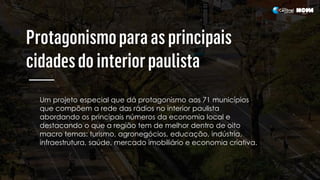 Um projeto especial que dá protagonismo aos 71 municípios
que compõem a rede das rádios no interior paulista
abordando os principais números da economia local e
destacando o que a região tem de melhor dentro de oito
macro temas: turismo, agronegócios, educação, indústria,
infraestrutura, saúde, mercado imobiliário e economia criativa.
 