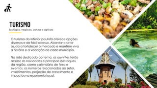 Ecológico, negócios, cultural e agrícola
O turismo do interior paulista oferece opções
diversas e de fácil acesso. Abordar o setor
ajuda a fortalecer o mercado e mantêm viva
a história e a vocação de cada município.
No mês dedicado ao tema, os ouvintes terão
acesso as novidades e principais destaques
da região, como calendário de feira e
eventos, os números relacionados ao setor,
investimentos, projeção de crescimento e
impactos na economia local.
 