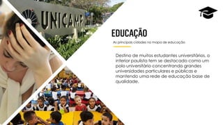 As principais cidades no mapa de educação
Destino de muitos estudantes universitários, o
interior paulista tem se destacado como um
polo universitário concentrando grandes
universidades particulares e públicas e
mantendo uma rede de educação base de
qualidade.
 