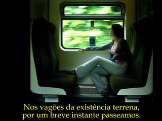 Nos vagões da existência terrena,  por um breve instante passeamos.  
