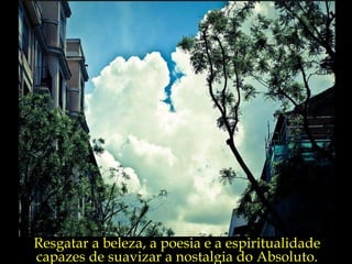Resgatar a beleza, a poesia e a espiritualidade capazes de suavizar a nostalgia do Absoluto. 