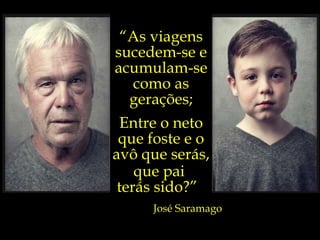 “ As viagens sucedem-se e acumulam-se como as gerações; Entre o neto que foste e o avô que serás, que pai  terás sido?”  José Saramago 