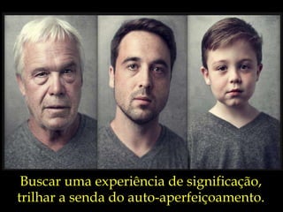 Buscar uma experiência de significação, trilhar a senda do auto-aperfeiçoamento. 