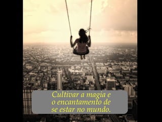 ...Cultivar a magia e
o encantamento de
se estar no mundo.
 