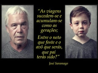 “As viagens
sucedem-se e
acumulam-se
como as
gerações;
Entre o neto
que foste e o
avô que serás,
que pai
terás sido?”
José Saramago
 