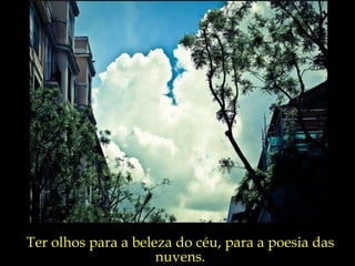 Ter olhos para a beleza do céu, para a poesia das nuvens. 