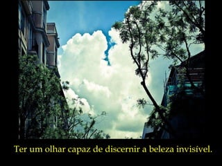 Ter um olhar capaz de discernir a beleza invisível. 