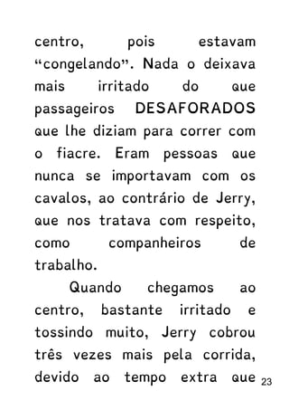 centro, pois estavam
“congelando”. Nada o deixava
mais irritado do que
passageiros DESAFORADOS
que lhe diziam para correr com
o fiacre. Eram pessoas que
nunca se importavam com os
cavalos, ao contrário de Jerry,
que nos tratava com respeito,
como companheiros de
trabalho.
Quando chegamos ao
centro, bastante irritado e
tossindo muito, Jerry cobrou
três vezes mais pela corrida,
devido ao tempo extra que 23
 