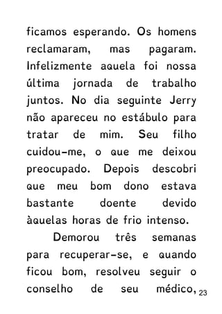 ficamos esperando. Os homens
reclamaram, mas pagaram.
Infelizmente aquela foi nossa
última jornada de trabalho
juntos. No dia seguinte Jerry
não apareceu no estábulo para
tratar de mim. Seu filho
cuidou-me, o que me deixou
preocupado. Depois descobri
que meu bom dono estava
bastante doente devido
àquelas horas de frio intenso.
Demorou três semanas
para recuperar-se, e quando
ficou bom, resolveu seguir o
conselho de seu médico, 23
 