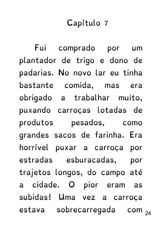 Capítulo 7
Fui comprado por um
plantador de trigo e dono de
padarias. No novo lar eu tinha
bastante comida, mas era
obrigado a trabalhar muito,
puxando carroças lotadas de
produtos pesados, como
grandes sacos de farinha. Era
horrível puxar a carroça por
estradas esburacadas, por
trajetos longos, do campo até
a cidade. O pior eram as
subidas! Uma vez a carroça
estava sobrecarregada com 24
 