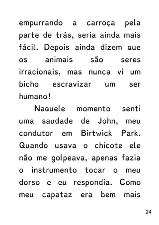 empurrando a carroça pela
parte de trás, seria ainda mais
fácil. Depois ainda dizem que
os animais são seres
irracionais, mas nunca vi um
bicho escravizar um ser
humano!
Naquele momento senti
uma saudade de John, meu
condutor em Birtwick Park.
Quando usava o chicote ele
não me golpeava, apenas fazia
o instrumento tocar o meu
dorso e eu respondia. Como
meu capataz era bem mais
24
 