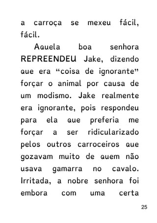 a carroça se mexeu fácil,
fácil.
Aquela boa senhora
REPREENDEU Jake, dizendo
que era “coisa de ignorante”
forçar o animal por causa de
um modismo. Jake realmente
era ignorante, pois respondeu
para ela que preferia me
forçar a ser ridicularizado
pelos outros carroceiros que
gozavam muito de quem não
usava gamarra no cavalo.
Irritada, a nobre senhora foi
embora com uma certa
25
 