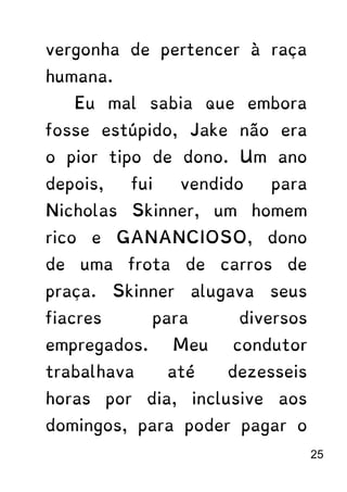 vergonha de pertencer à raça
humana.
Eu mal sabia que embora
fosse estúpido, Jake não era
o pior tipo de dono. Um ano
depois, fui vendido para
Nicholas Skinner, um homem
rico e GANANCIOSO, dono
de uma frota de carros de
praça. Skinner alugava seus
fiacres para diversos
empregados. Meu condutor
trabalhava até dezesseis
horas por dia, inclusive aos
domingos, para poder pagar o
25
 