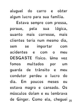 aluguel do carro e obter
algum lucro para sua família.
Estava sempre com pressa,
porque, pela sua lógica,
quanto mais corresse, mais
clientes teria num mesmo dia,
sem se importar com
acidentes e com o meu
DESGASTE físico. Uma vez
fomos multados por um
guarda de trânsito e meu
condutor perdeu o lucro do
dia. Em poucos meses eu
estava magro e cansado. Os
músculos doíam e eu lembrava
de Ginger. Como ela, cheguei 25
 