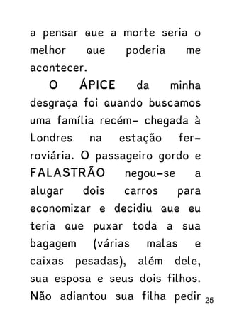 a pensar que a morte seria o
melhor que poderia me
acontecer.
O ÁPICE da minha
desgraça foi quando buscamos
uma família recém- chegada à
Londres na estação fer-
roviária. O passageiro gordo e
FALASTRÃO negou-se a
alugar dois carros para
economizar e decidiu que eu
teria que puxar toda a sua
bagagem (várias malas e
caixas pesadas), além dele,
sua esposa e seus dois filhos.
Não adiantou sua filha pedir 25
 