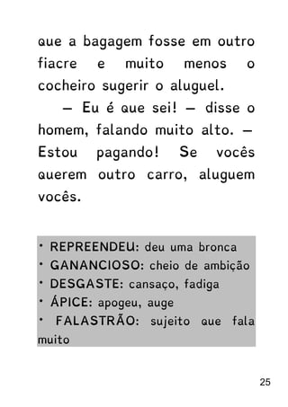 que a bagagem fosse em outro
fiacre e muito menos o
cocheiro sugerir o aluguel.
— Eu é que sei! — disse o
homem, falando muito alto. —
Estou pagando! Se vocês
querem outro carro, aluguem
vocês.
* REPREENDEU: deu uma bronca
* GANANCIOSO: cheio de ambição
* DESGASTE: cansaço, fadiga
* ÁPICE: apogeu, auge
* FALASTRÃO: sujeito que fala
muito
25
 