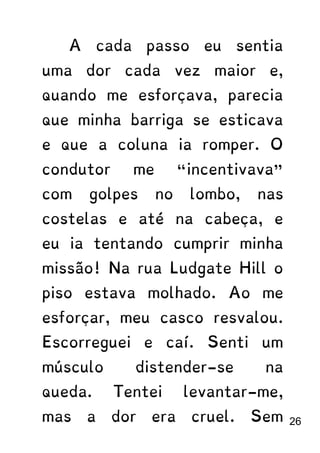 A cada passo eu sentia
uma dor cada vez maior e,
quando me esforçava, parecia
que minha barriga se esticava
e que a coluna ia romper. O
condutor me “incentivava”
com golpes no lombo, nas
costelas e até na cabeça, e
eu ia tentando cumprir minha
missão! Na rua Ludgate Hill o
piso estava molhado. Ao me
esforçar, meu casco resvalou.
Escorreguei e caí. Senti um
músculo distender-se na
queda. Tentei levantar-me,
mas a dor era cruel. Sem 26
 