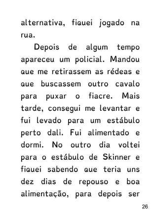 alternativa, fiquei jogado na
rua.
Depois de algum tempo
apareceu um policial. Mandou
que me retirassem as rédeas e
que buscassem outro cavalo
para puxar o fiacre. Mais
tarde, consegui me levantar e
fui levado para um estábulo
perto dali. Fui alimentado e
dormi. No outro dia voltei
para o estábulo de Skinner e
fiquei sabendo que teria uns
dez dias de repouso e boa
alimentação, para depois ser
26
 