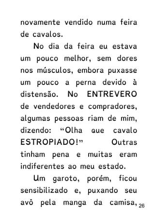 novamente vendido numa feira
de cavalos.
No dia da feira eu estava
um pouco melhor, sem dores
nos músculos, embora puxasse
um pouco a perna devido à
distensão. No ENTREVERO
de vendedores e compradores,
algumas pessoas riam de mim,
dizendo: “Olha que cavalo
ESTROPIADO!” Outras
tinham pena e muitas eram
indiferentes ao meu estado.
Um garoto, porém, ficou
sensibilizado e, puxando seu
avô pela manga da camisa, 26
 