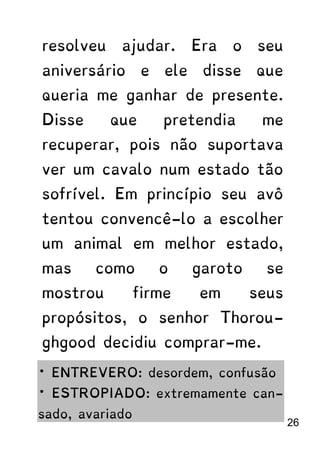 resolveu ajudar. Era o seu
aniversário e ele disse que
queria me ganhar de presente.
Disse que pretendia me
recuperar, pois não suportava
ver um cavalo num estado tão
sofrível. Em princípio seu avô
tentou convencê-lo a escolher
um animal em melhor estado,
mas como o garoto se
mostrou firme em seus
propósitos, o senhor Thorou-
ghgood decidiu comprar-me.
* ENTREVERO: desordem, confusão
* ESTROPIADO: extremamente can-
sado, avariado
26
 