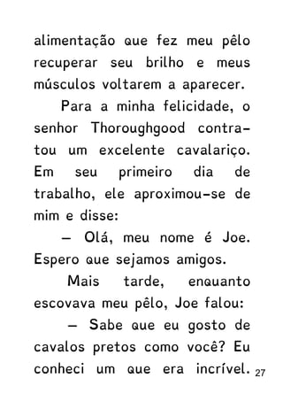 alimentação que fez meu pêlo
recuperar seu brilho e meus
músculos voltarem a aparecer.
Para a minha felicidade, o
senhor Thoroughgood contra-
tou um excelente cavalariço.
Em seu primeiro dia de
trabalho, ele aproximou-se de
mim e disse:
— Olá, meu nome é Joe.
Espero que sejamos amigos.
Mais tarde, enquanto
escovava meu pêlo, Joe falou:
— Sabe que eu gosto de
cavalos pretos como você? Eu
conheci um que era incrível. 27
 