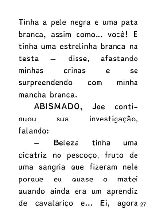 Tinha a pele negra e uma pata
branca, assim como... você! E
tinha uma estrelinha branca na
testa — disse, afastando
minhas crinas e se
surpreendendo com minha
mancha branca.
ABISMADO, Joe conti-
nuou sua investigação,
falando:
— Beleza tinha uma
cicatriz no pescoço, fruto de
uma sangria que fizeram nele
porque eu quase o matei
quando ainda era um aprendiz
de cavalariço e... Ei, agora 27
 
