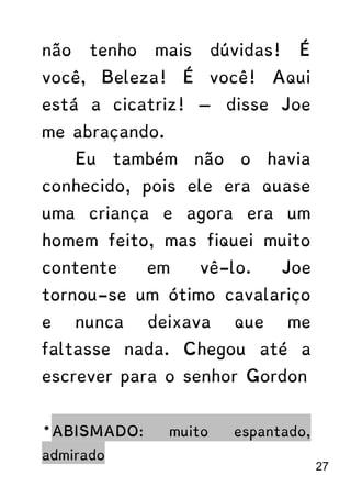 não tenho mais dúvidas! É
você, Beleza! É você! Aqui
está a cicatriz! — disse Joe
me abraçando.
Eu também não o havia
conhecido, pois ele era quase
uma criança e agora era um
homem feito, mas fiquei muito
contente em vê-lo. Joe
tornou-se um ótimo cavalariço
e nunca deixava que me
faltasse nada. Chegou até a
escrever para o senhor Gordon
*ABISMADO: muito espantado,
admirado
27
 