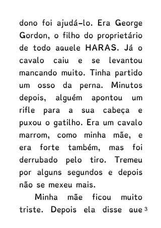 dono foi ajudá-lo. Era George
Gordon, o filho do proprietário
de todo aquele HARAS. Já o
cavalo caiu e se levantou
mancando muito. Tinha partido
um osso da perna. Minutos
depois, alguém apontou um
rifle para a sua cabeça e
puxou o gatilho. Era um cavalo
marrom, como minha mãe, e
era forte também, mas foi
derrubado pelo tiro. Tremeu
por alguns segundos e depois
não se mexeu mais.
Minha mãe ficou muito
triste. Depois ela disse que 3
 