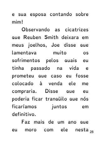 e sua esposa contando sobre
mim!
Observando as cicatrizes
que Reuben Smith deixara em
meus joelhos, Joe disse que
lamentava muito os
sofrimentos pelos quais eu
tinha passado na vida e
prometeu que caso eu fosse
colocado à venda ele me
compraria. Disse que eu
poderia ficar tranqüilo que nós
ficaríamos juntos em
definitivo.
Faz mais de um ano que
eu moro com ele nesta 28
 