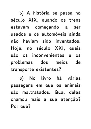 5) A história se passa no
século XIX, quando os trens
estavam começando a ser
usados e os automóveis ainda
não haviam sido inventados.
Hoje, no século XXI, quais
são os inconvenientes e os
problemas dos meios de
transporte existentes?
6) No livro há várias
passagens em que os animais
são maltratados. Qual delas
chamou mais a sua atenção?
Por quê?
 