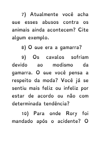 7) Atualmente você acha
que esses abusos contra os
animais ainda acontecem? Cite
algum exemplo.
8) O que era a gamarra?
9) Os cavalos sofriam
devido ao modismo da
gamarra. O que você pensa a
respeito da moda? Você já se
sentiu mais feliz ou infeliz por
estar de acordo ou não com
determinada tendência?
10) Para onde Rory foi
mandado após o acidente? O
 